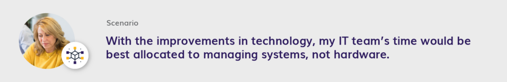 With the improvements in technology, my IT team’s time would be best allocated to managing systems, not hardware.